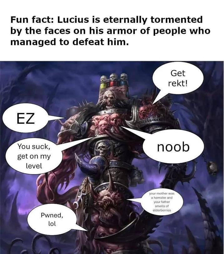Fun fact: Lucius is eternally tormented by the faces on his armor of people who managed to defeat him. EZ You suck, get on my level Pwned, lol Get rekt! noob your mother was a hamster and your father smells of elderberries