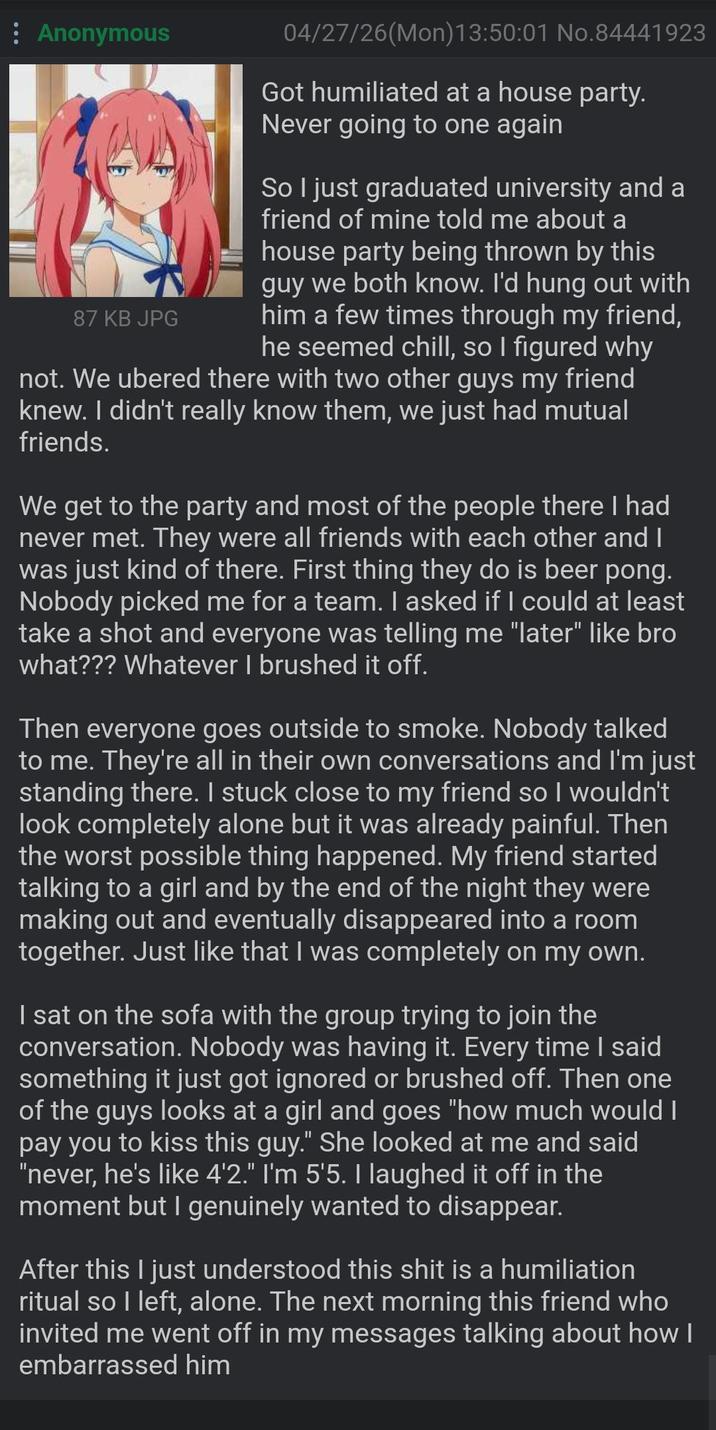 : Anonymous 04/27/26(Mon) 13:50:01 No.84441923 Got humiliated at a house party. Never going to one again So I just graduated university and a friend of mine told me about a house party being thrown by this guy we both know. I'd hung out with him a few times through my friend, he seemed chill, so I figured why not. We ubered there with two other guys my friend knew. I didn't really know them, we just had mutual friends. 87 KB JPG We get to the party and most of the people there I had never met. They were all friends with each other and I was just kind of there. First thing they do is beer pong. Nobody picked me for a team. I asked if I could at least take a shot and everyone was telling me "later" like bro what??? Whatever I brushed it off. Then everyone goes outside to smoke. Nobody talked to me. They're all in their own conversations and I'm just standing there. I stuck close to my friend so I wouldn't look completely alone but it was already painful. Then the worst possible thing happened. My friend started talking to a girl and by the end of the night they were making out and eventually disappeared into a room together. Just like that I was completely on my own. I sat on the sofa with the group trying to join the conversation. Nobody was having it. Every time I said something it just got ignored or brushed off. Then one of the guys looks at a girl and goes "how much would I pay you to kiss this guy." She looked at me and said "never, he's like 4'2." I'm 5'5. I laughed it off in the moment but I genuinely wanted to disappear. After this I just understood this s--- is a humiliation ritual so I left, alone. The next morning this friend who invited me went off in my messages talking about how I embarrassed him