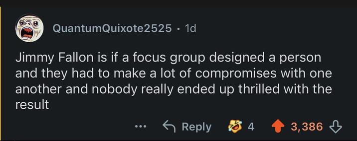 QuantumQuixote2525. 1d Jimmy Fallon is if a focus group designed a person and they had to make a lot of compromises with one another and nobody really ended up thrilled with the result Reply 4 3,386