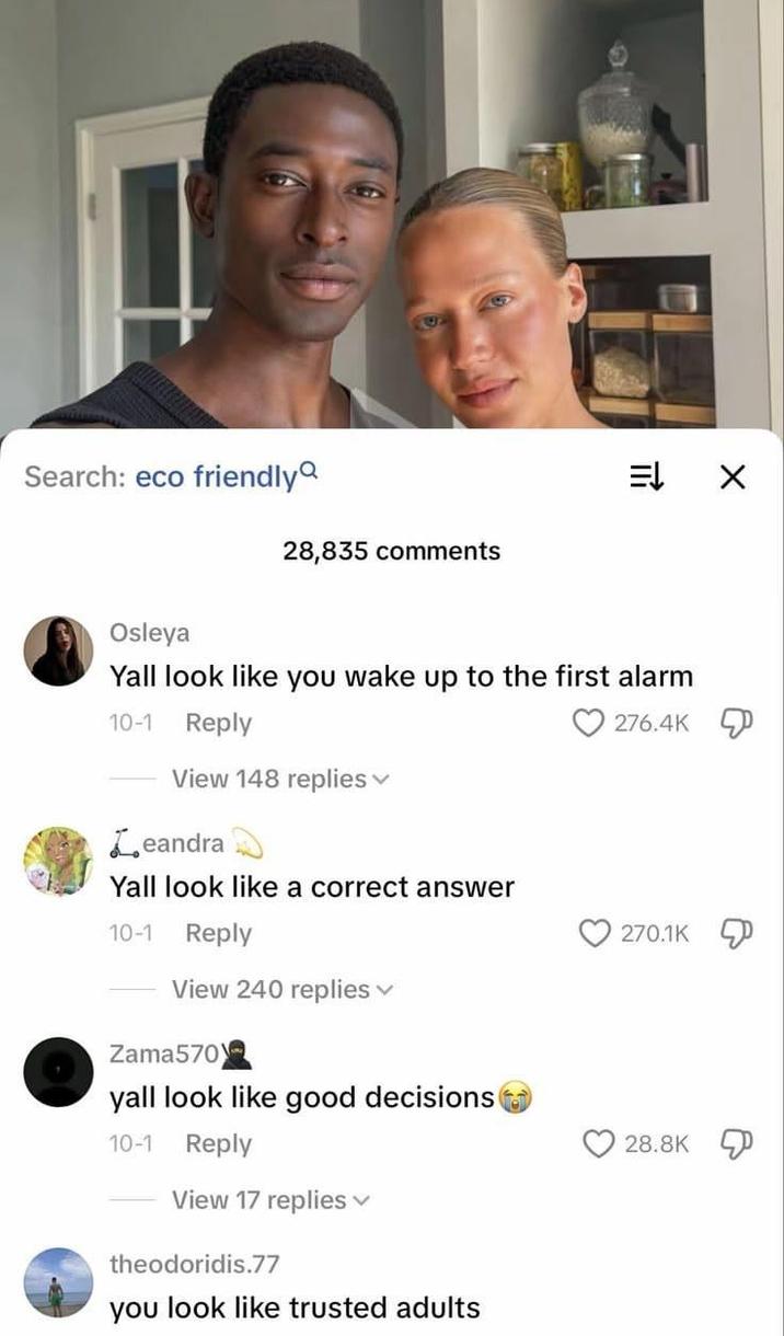 Search: eco friendly Osleya 28,835 comments זח 車 Yall look like you wake up to the first alarm 10-1 Reply 276.4K View 148 replies Leandra Yall look like a correct answer 10-1 Reply View 240 replies Zama570 yall look like good decisions 10-1 Reply View 17 replies theodoridis.77 you look like trusted adults 270.1K 28.8K
