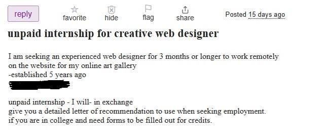 reply favorite hide P flag share Posted 15 days ago ................... unpaid internship for creative web designer I am seeking an experienced web designer for 3 months or longer to work remotely on the website for my online art gallery -established 5 years ago unpaid internship - I will- in exchange give you a detailed letter of recommendation to use when seeking employment. if you are in college and need forms to be filled out for credits.