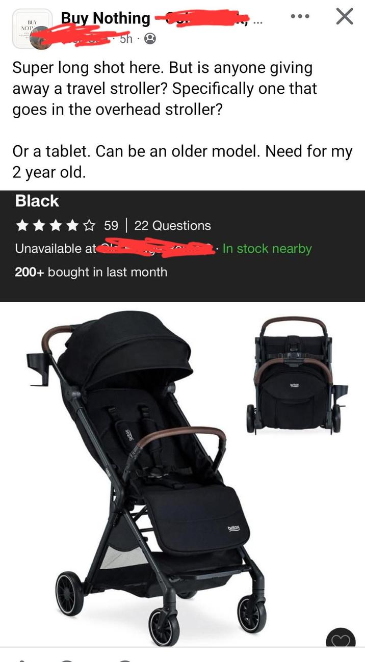 BUY NOT Buy Nothing ☑ 5h Super long shot here. But is anyone giving away a travel stroller? Specifically one that goes in the overhead stroller? Or a tablet. Can be an older model. Need for my 2 year old. Black ★★★★✰ 59 | 22 Questions Unavailable at 200+ bought in last month In stock nearby britax britax