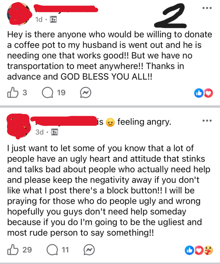 1d 2 Hey is there anyone who would be willing to donate a coffee pot to my husband is went out and he is needing one that works good!! But we have no transportation to meet anywhere!! Thanks in advance and GOD BLESS YOU ALL!! В 3 Q 19 is feeling angry. 3d. I just want to let some of you know that a lot of people have an ugly heart and attitude that stinks. and talks bad about people who actually need help and please keep the negativity away if you don't like what I post there's a block button!! I will be praying for those who do people ugly and wrong hopefully you guys don't need help someday because if you do I'm going to be the ugliest and most rude person to say something!! 凸 29 Q11 DO