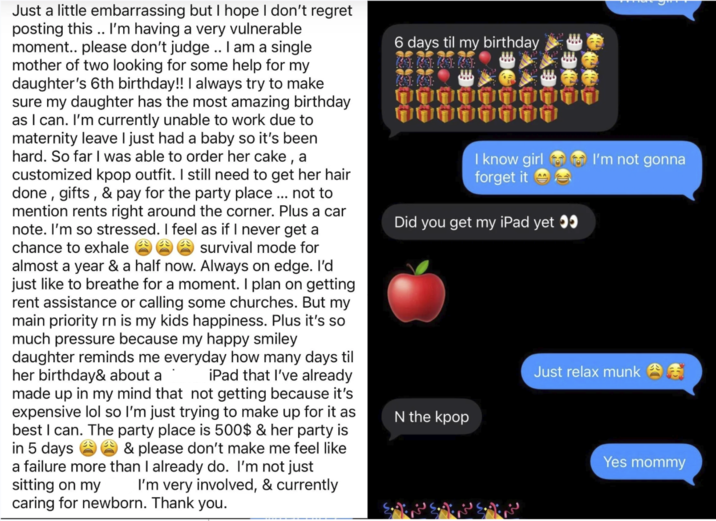 Just a little embarrassing but I hope I don't regret posting this.. I'm having a very vulnerable moment.. please don't judge.. I am a single mother of two looking for some help for my daughter's 6th birthday!! I always try to make sure my daughter has the most amazing birthday as I can. I'm currently unable to work due to maternity leave I just had a baby so it's been hard. So far I was able to order her cake, a customized kpop outfit. I still need to get her hair done, gifts, & pay for the party place... not to mention rents right around the corner. Plus a car note. I'm so stressed. I feel as if I never get a chance to exhale survival mode for almost a year & a half now. Always on edge. I'd just like to breathe for a moment. I plan on getting rent assistance or calling some churches. But my main priority rn is my kids happiness. Plus it's so much pressure because my happy smiley daughter reminds me everyday how many days til her birthday& about a iPad that I've already made up in my mind that not getting because it's expensive lol so I'm just trying to make up for it as best I can. The party place is 500$ & her party is in 5 days & please don't make me feel like a failure more than I already do. I'm not just sitting on my I'm very involved, & currently caring for newborn. Thank you. 6 days til my birthday I know girl forget it Did you get my iPad yet >> I'm not gonna Just relax munk N the kpop Yes mommy