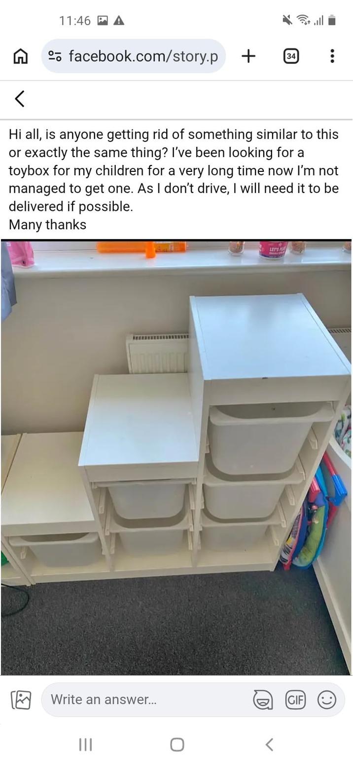 11:46 A facebook.com/story.p + 34 Hi all, is anyone getting rid of something similar to this or exactly the same thing? I've been looking for a toybox for my children for a very long time now I'm not managed to get one. As I don't drive, I will need it to be delivered if possible. Many thanks D LET'S Write an answer... ||| D GIF