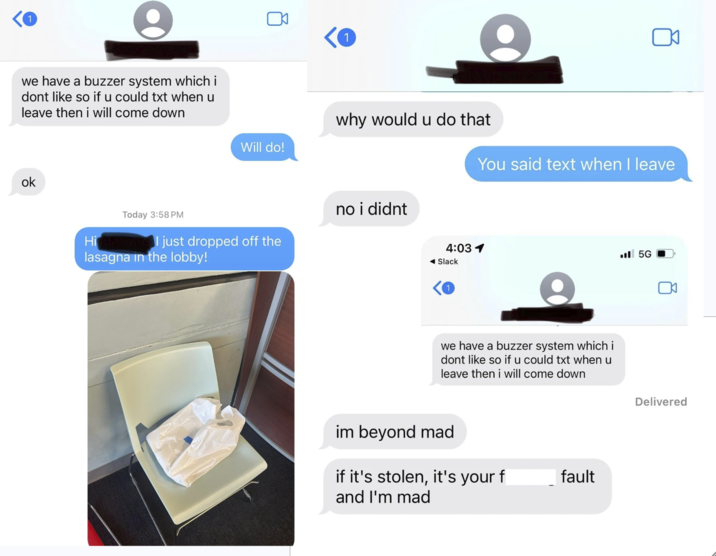 1 we have a buzzer system which i dont like so if u could txt when u leave then i will come down ok Hi Will do! why would u do that You said text when I leave Today 3:58 PM no i didnt I just dropped off the lasagna in the lobby! 4:03 1 .5G ◄ Slack we have a buzzer system which i dont like so if u could txt when u leave then i will come down im beyond mad if it's stolen, it's your f and I'm mad fault Delivered