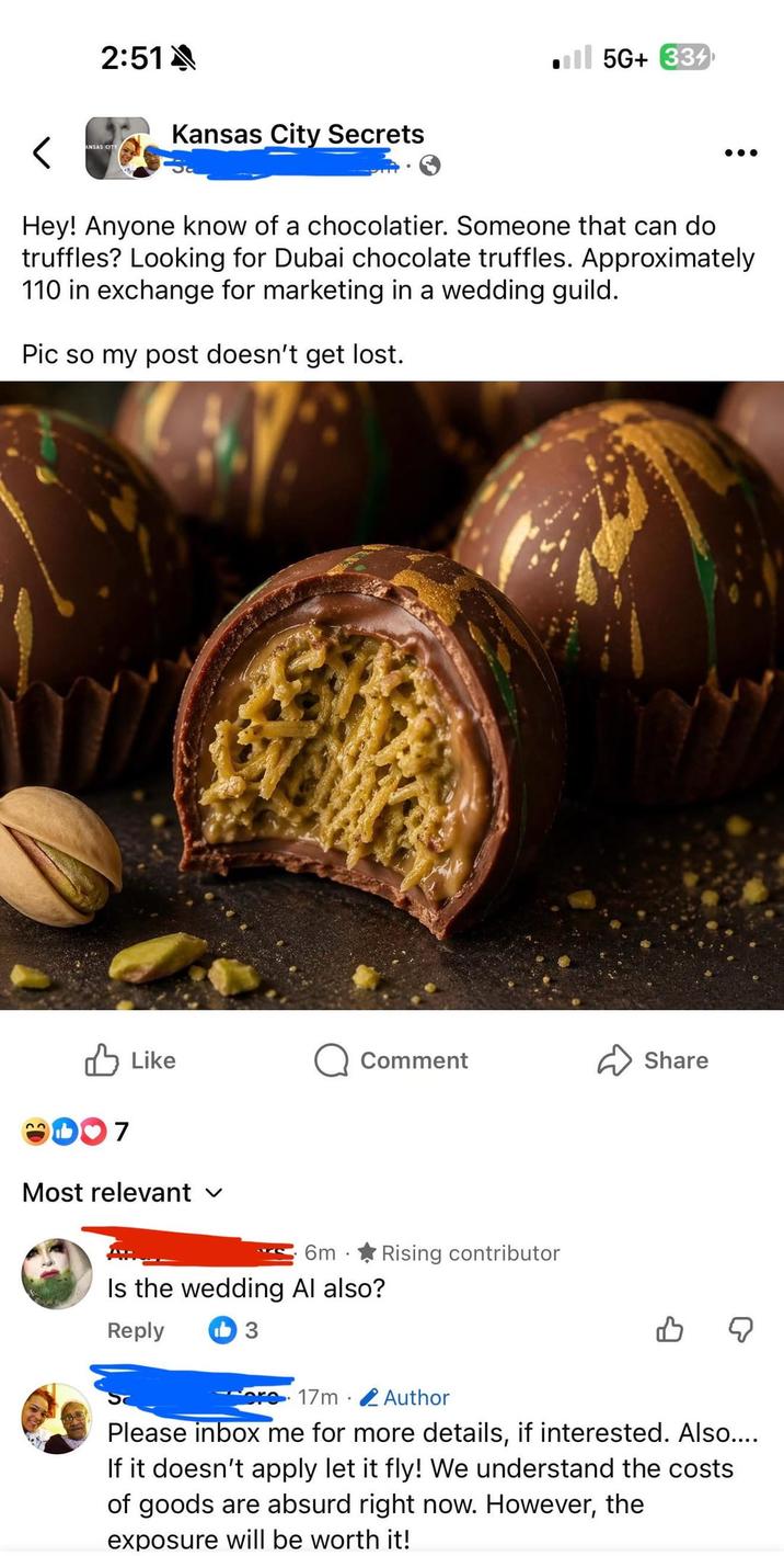 2:51A < ANSAS CITY Kansas City Secrets Ill 5G+ 334 Hey! Anyone know of a chocolatier. Someone that can do truffles? Looking for Dubai chocolate truffles. Approximately 110 in exchange for marketing in a wedding guild. Pic so my post doesn't get lost. 23 107 Like Comment ✓ Share Most relevant 6m . Rising contributor Is the wedding Al also? Reply 3 . 17m Author B ☑ Please inbox me for more details, if interested. Also.... If it doesn't apply let it fly! We understand the costs of goods are absurd right now. However, the exposure will be worth it!