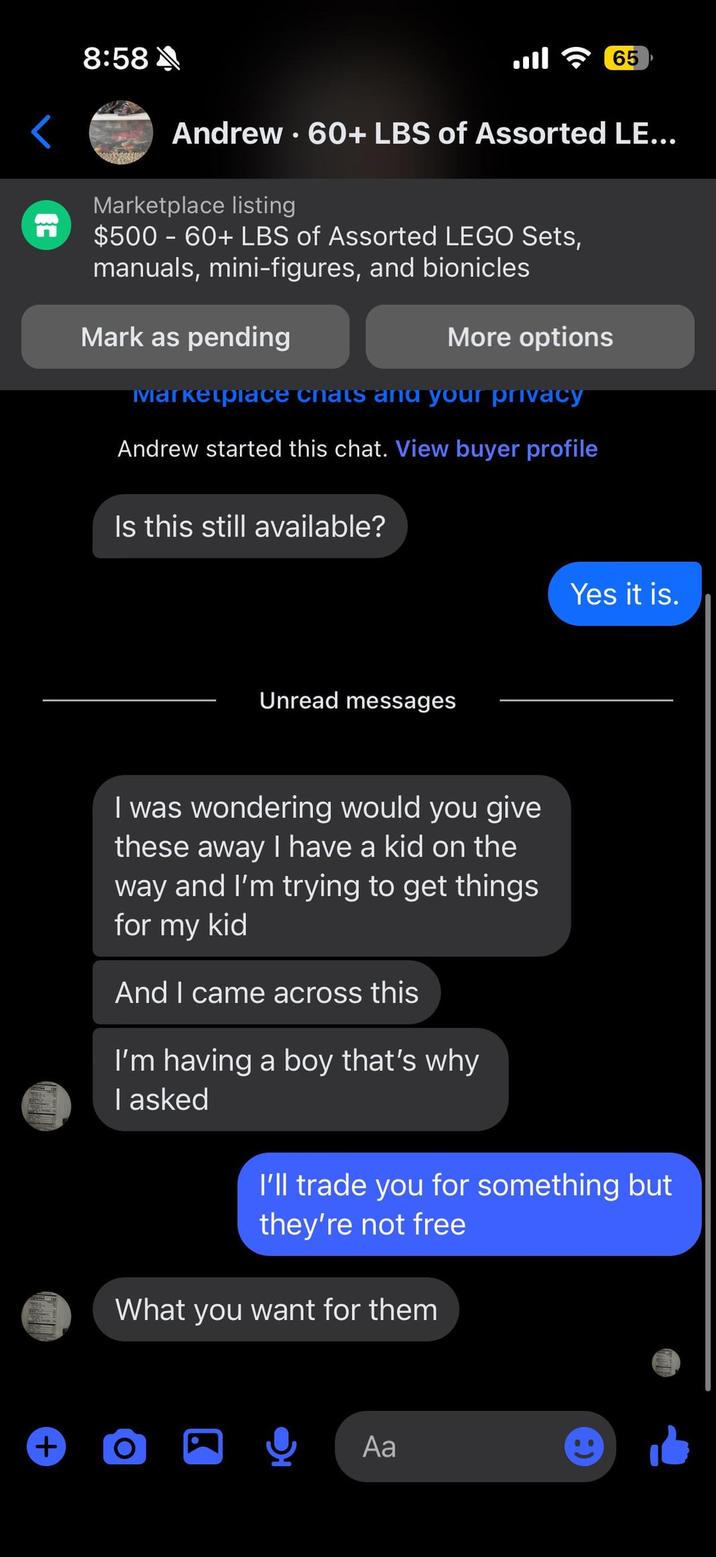 8:58 E 65 Andrew. 60+ LBS of Assorted LE... Marketplace listing $500 - 60+ LBS of Assorted LEGO Sets, manuals, mini-figures, and bionicles Mark as pending More options Marketplace chats and your privacy Andrew started this chat. View buyer profile Is this still available? Unread messages Yes it is. I was wondering would you give these away I have a kid on the way and I'm trying to get things for my kid And I came across this I'm having a boy that's why I asked I'll trade you for something but they're not free What you want for them + O Aa