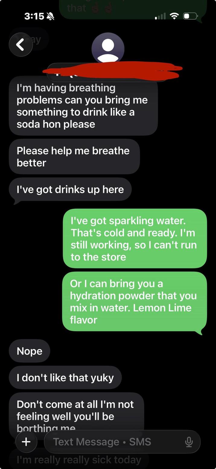 that 3:15A < РУ I'm having breathing problems can you bring me something to drink like a soda hon please Please help me breathe better I've got drinks up here I've got sparkling water. That's cold and ready. I'm still working, so I can't run to the store Or I can bring you a hydration powder that you mix in water. Lemon Lime flavor Nope I don't like that yuky Don't come at all I'm not feeling well you'll be borthing me + Text Message • SMS I'm really really sick today