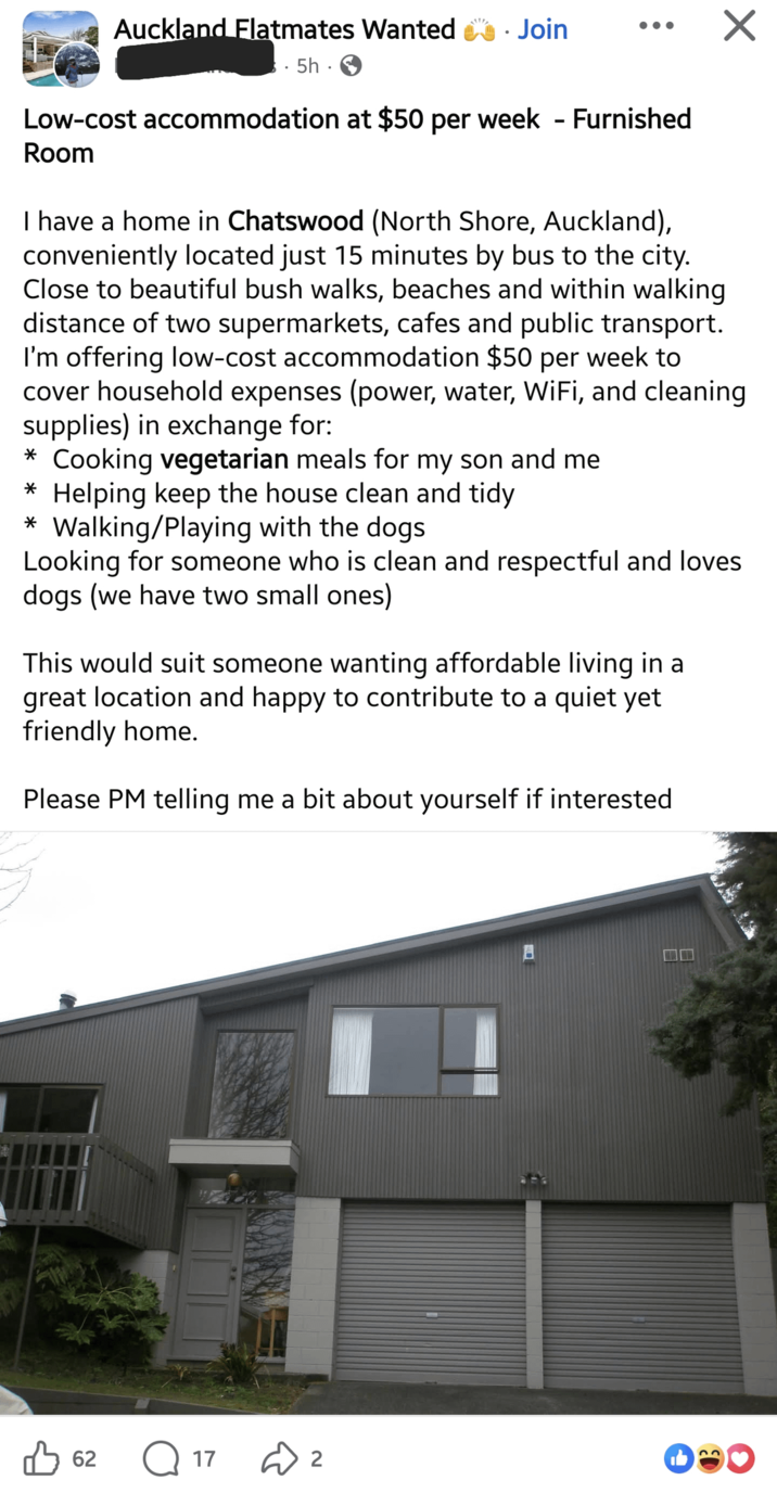Auckland Flatmates Wanted Join 5h. Low-cost accommodation at $50 per week - Furnished Room I have a home in Chatswood (North Shore, Auckland), conveniently located just 15 minutes by bus to the city. Close to beautiful bush walks, beaches and within walking distance of two supermarkets, cafes and public transport. I'm offering low-cost accommodation $50 per week to cover household expenses (power, water, WiFi, and cleaning supplies) in exchange for: * Cooking vegetarian meals for my son and me * Helping keep the house clean and tidy * Walking/Playing with the dogs Looking for someone who is clean and respectful and loves dogs (we have two small ones) This would suit someone wanting affordable living in a great location and happy to contribute to a quiet yet friendly home. Please PM telling me a bit about yourself if interested B62 17