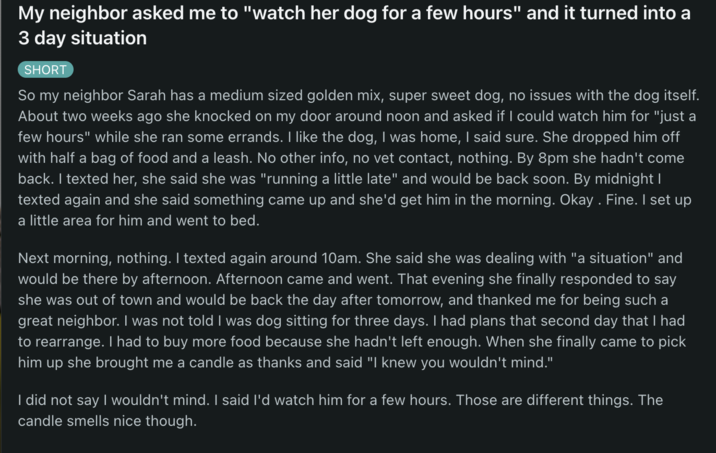 My neighbor asked me to "watch her dog for a few hours" and it turned into a 3 day situation SHORT So my neighbor Sarah has a medium sized golden mix, super sweet dog, no issues with the dog itself. About two weeks ago she knocked on my door around noon and asked if I could watch him for "just a few hours" while she ran some errands. I like the dog, I was home, I said sure. She dropped him off with half a bag of food and a leash. No other info, no vet contact, nothing. By 8pm she hadn't come back. I texted her, she said she was "running a little late" and would be back soon. By midnight I texted again and she said something came up and she'd get him in the morning. Okay. Fine. I set up a little area for him and went to bed. Next morning, nothing. I texted again around 10am. She said she was dealing with "a situation" and would be there by afternoon. Afternoon came and went. That evening she finally responded to say she was out of town and would be back the day after tomorrow, and thanked me for being such a great neighbor. I was not told I was dog sitting for three days. I had plans that second day that I had to rearrange. I had to buy more food because she hadn't left enough. When she finally came to pick him up she brought me a candle as thanks and said "I knew you wouldn't mind." I did not say I wouldn't mind. I said I'd watch him for a few hours. Those are different things. The candle smells nice though.