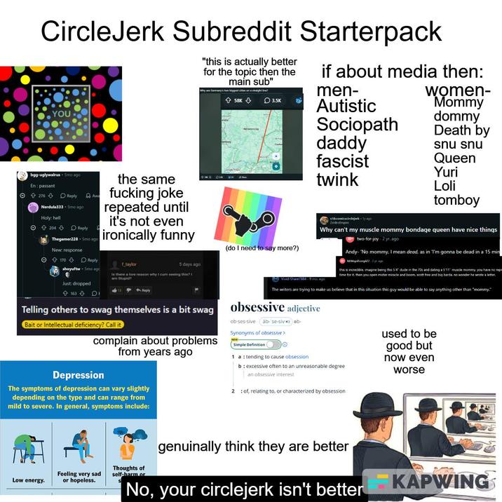 CircleJerk Subreddit Starterpack YOU "this is actually better for the topic then the main sub" Why are Germany's two biggest cities on a straight line? 58K if about media then: men- 3.5K Autistic Sociopath daddy women- Mommy dommy Death by snu snu bgg-uglywalrus Smo ago En passant Θ 276 Reply Awa Nerdula333 5mo ago Holy: hell © 204 + Reply Thegamer228 + 5mo ago New: response © ↑ 170 ⇓ Reply the same f------ joke repeated until it's not even ironically funny f_taylor 5 days ago shoyuftw⚫ 5mo ago Just: dropped Is there a lore reason why I c-- seeing this? I am Stupid? fascist Queen Yuri twink Loli tomboy (do I need to say more?) r/dccomicscirclejerk ly ago ZeldrisEmpire Why can't my muscle mommy bondage queen have nice things two-for-joy 2 yr. ago Andy- 'No mommy, I mean dead, as in "I'm gonna be dead in a 15 min MrMojoRising422-2 yr. ago this is incredible. imagine being this 5'4" dude in the 70s and dating a 5'11" muscle mommy, you have no repr time for it, then you open mister miracle and boom, scott free and big barda, no wonder he wrote a letter. Vivid-Share7884 - 9 mo. ago 163 DI <--Reply Telling others to swag themselves is a bit swag Bait or Intellectual deficiency? Call it complain about problems from years ago Depression The symptoms of depression can vary slightly depending on the type and can range from mild to severe. In general, symptoms include: The writers are trying to make us believe that in this situation this guy would be able to say anything other than "mommy." obsessive adjective ob-ses-sive äb-'se-siv ǝb- Synonyms of obsessive > Simple Definition 1 atending to cause obsession. b: excessive often to an unreasonable degree an obsessive interest 2 of, relating to, or characterized by obsession used to be good but now even worse genuinally think they are better Feeling very sad Thoughts of self-harm or Low energy. or hopeless. No, your circlejerk isn't better KAPWING