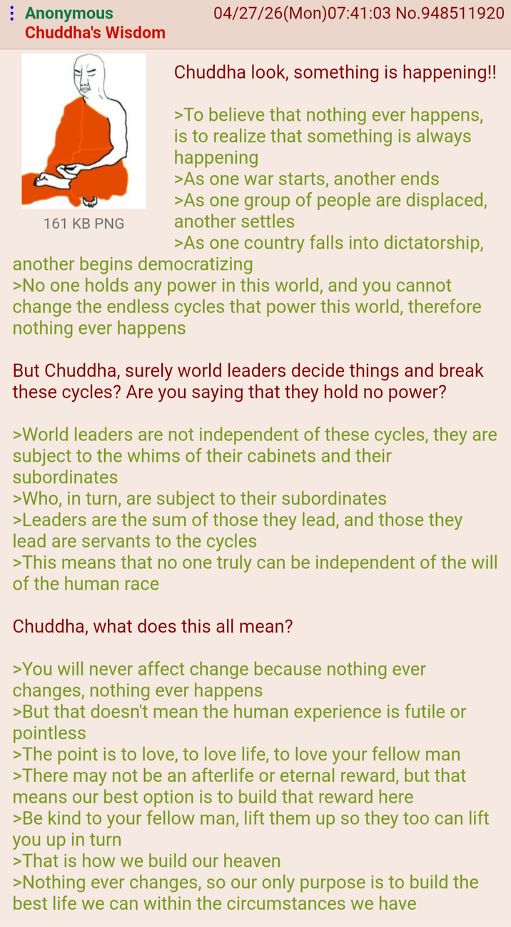 : Anonymous Chuddha's Wisdom 161 KB PNG 04/27/26(Mon)07:41:03 No.948511920 Chuddha look, something is happening!! >To believe that nothing ever happens, is to realize that something is always happening >As one war starts, another ends >As one group of people are displaced, another settles >As one country falls into dictatorship, another begins democratizing >No one holds any power in this world, and you cannot change the endless cycles that power this world, therefore nothing ever happens But Chuddha, surely world leaders decide things and break these cycles? Are you saying that they hold no power? >World leaders are not independent of these cycles, they are subject to the whims of their cabinets and their subordinates >Who, in turn, are subject to their subordinates >Leaders are the sum of those they lead, and those they lead are servants to the cycles >This means that no one truly can be independent of the will of the human race Chuddha, what does this all mean? >You will never affect change because nothing ever changes, nothing ever happens >But that doesn't mean the human experience is futile or pointless >The point is to love, to love life, to love your fellow man >There may not be an afterlife or eternal reward, but that means our best option is to build that reward here >Be kind to your fellow man, lift them up so they too can lift you up in turn >That is how we build our heaven >Nothing ever changes, so our only purpose is to build the best life we can within the circumstances we have