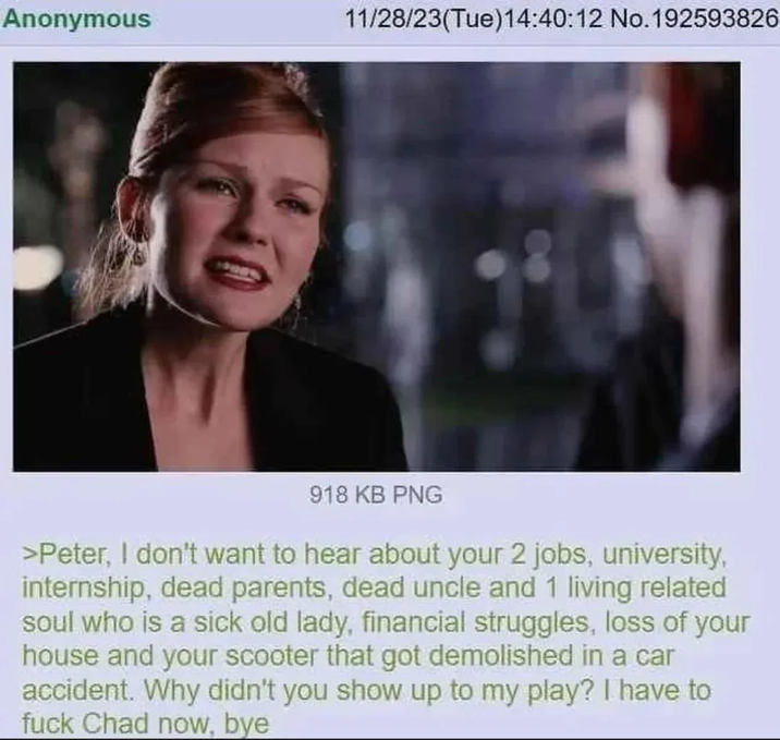 Anonymous 11/28/23(Tue)14:40:12 No. 192593826 918 KB PNG >Peter, I don't want to hear about your 2 jobs, university, internship, dead parents, dead uncle and 1 living related soul who is a sick old lady, financial struggles, loss of your house and your scooter that got demolished in a car accident. Why didn't you show up to my play? I have to f--- Chad now, bye