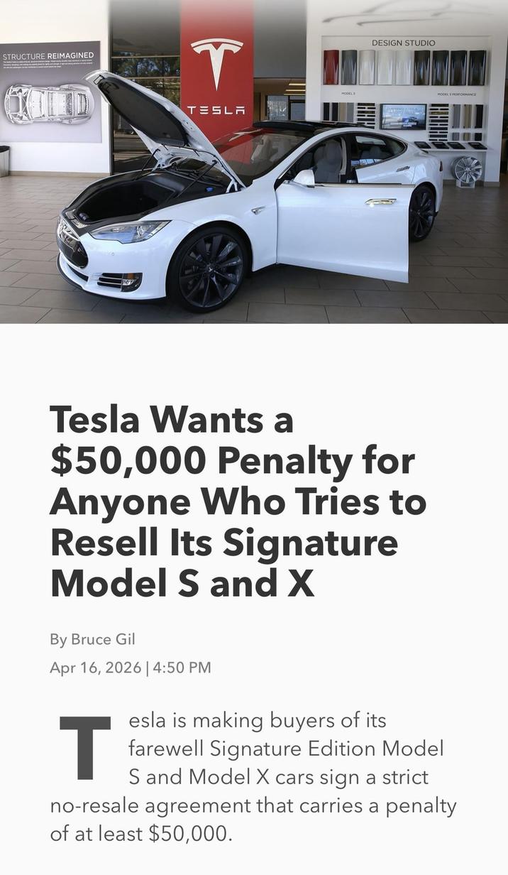 STRUCTURE REIMAGINED T QOLD TESLA DESIGN STUDIO MODEL S MODEL S PERFORMANCE Tesla Wants a $50,000 Penalty for Anyone Who Tries to Resell Its Signature Model S and X By Bruce Gil Apr 16, 2026 | 4:50 PM T esla is making buyers of its farewell Signature Edition Model S and Model X cars sign a strict no-resale agreement that carries a penalty of at least $50,000.