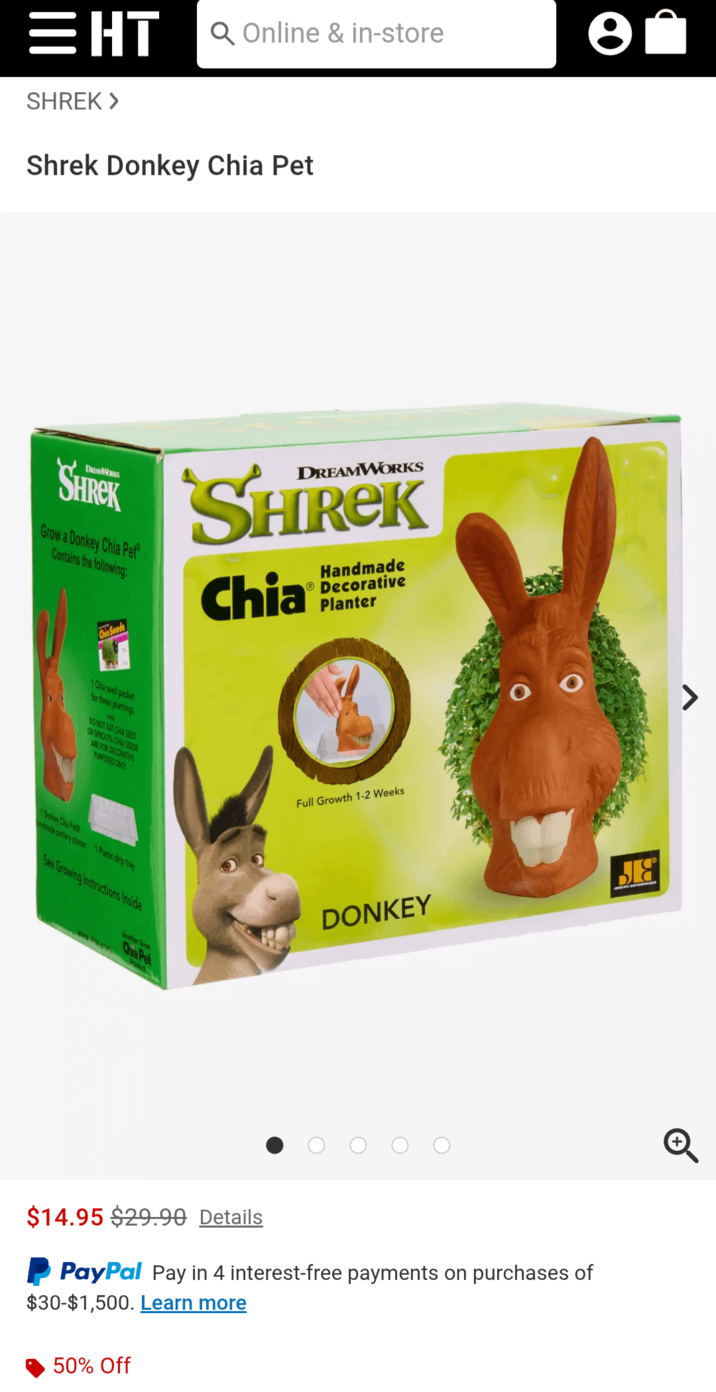 EHTQ Online & in-store e = SHREK > Shrek Donkey Chia Pet DREAMWORKS SHREK Grow a Donkey Chia Pet Contains the following: DREAMWORKS SHREK Chia Handmade Decorative Planter Chia Seeds 1 Chia seed packet for three plantings VER DO NOT EAT CHIA SEED OR SPROUTS CHIA SEEDS ARE FOR DECORATIVE PURPOSES ONLY Full Growth 1-2 Weeks 1 Donkey Chia Pet andmade portary planter 1 Plastic drip tray See Growing Instructions Inside Another Sna DONKEY БЯ $14.95 $29.90 Details PayPal Pay in 4 interest-free payments on purchases of $30-$1,500. Learn more 50% Off