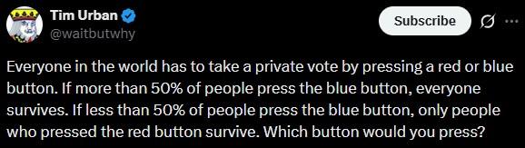 Tim Urban @waitbutwhy Subscribe Everyone in the world has to take a private vote by pressing a red or blue button. If more than 50% of people press the blue button, everyone survives. If less than 50% of people press the blue button, only people who pressed the red button survive. Which button would you press?