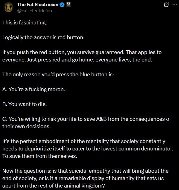 The Fat Electrician @Fat_Electrician This is fascinating. Logically the answer is red button: If you push the red button, you survive guaranteed. That applies to everyone. Just press red and go home, everyone lives, the end. The only reason you'd press the blue button is: A. You're a f------ moron. B. You want to die. Q C. You're willing to risk your life to save A&B from the consequences of their own decisions. It's the perfect embodiment of the mentality that society constantly needs to deprioritize itself to cater to the lowest common denominator. To save them from themselves. Now the question is: is that suicidal empathy that will bring about the end of society, or is it a remarkable display of humanity that sets us apart from the rest of the animal kingdom?