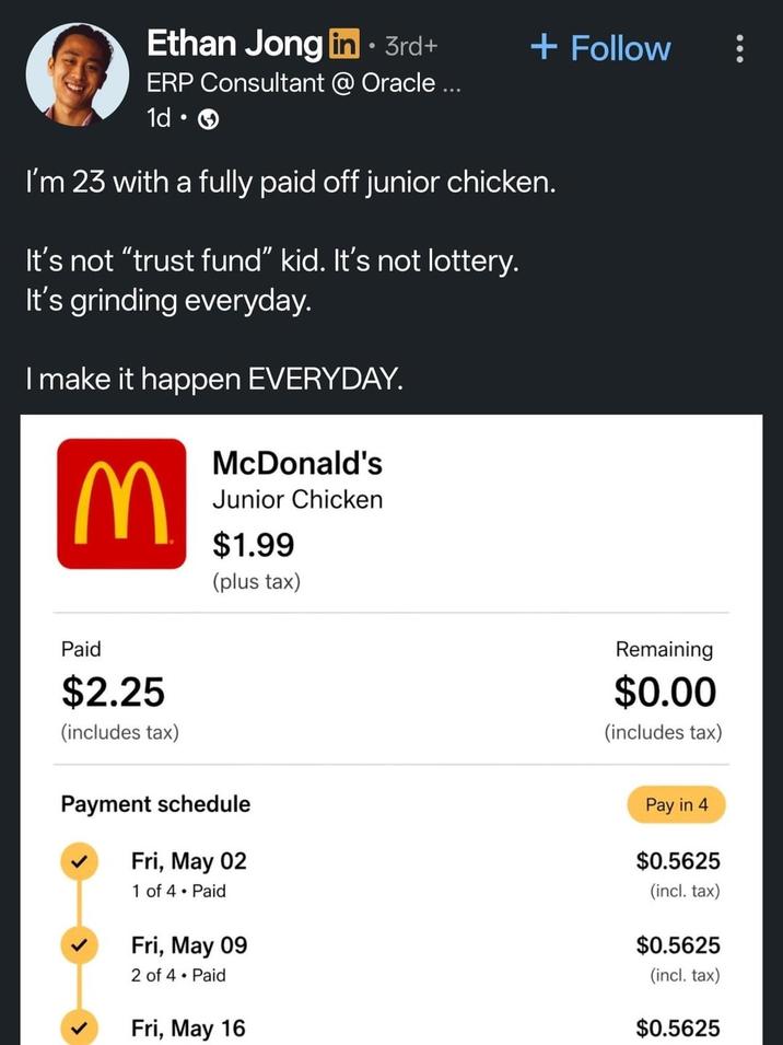 Ethan Jong in ⚫ 3rd+ ERP Consultant @ Oracle ... 1d • + Follow I'm 23 with a fully paid off junior chicken. It's not "trust fund" kid. It's not lottery. It's grinding everyday. I make it happen EVERYDAY. M McDonald's Junior Chicken $1.99 (plus tax) Paid $2.25 (includes tax) Payment schedule Fri, May 02 1 of 4. Paid Fri, May 09 2 of 4 • Paid Fri, May 16 Remaining $0.00 (includes tax) Pay in 4 $0.5625 (incl. tax) $0.5625 (incl. tax) $0.5625
