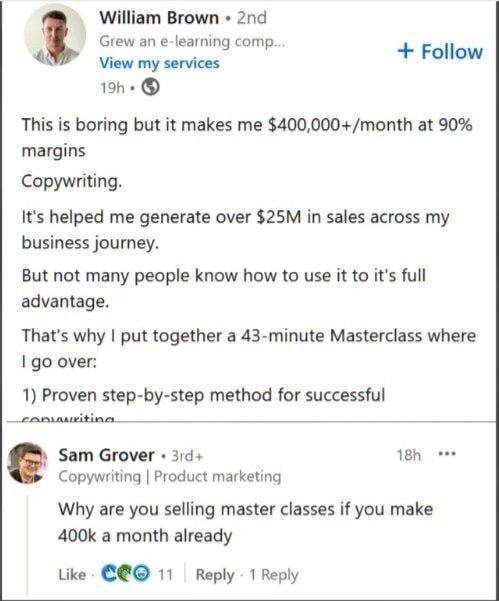 William Brown • 2nd Grew an e-learning comp.... + Follow View my services 19h → This is boring but it makes me $400,000+/month at 90% margins Copywriting. It's helped me generate over $25M in sales across my business journey. But not many people know how to use it to it's full advantage. That's why I put together a 43-minute Masterclass where I go over: 1) Proven step-by-step method for successful convauriting Sam Grover 3rd+ Copywriting | Product marketing 18h ... Why are you selling master classes if you make 400k a month already Like C11 Reply 1 Reply