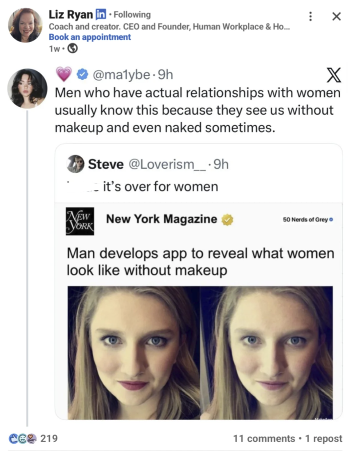 Liz Ryan in ⚫ Following Coach and creator. CEO and Founder, Human Workplace & Ho... Book an appointment 1w- CE 219 @malybe.9h X Men who have actual relationships with women usually know this because they see us without makeup and even naked sometimes. Steve @Loverism___.9h it's over for women NEW New York Magazine YORK 50 Nerds of Grey Man develops app to reveal what women look like without makeup 11 comments ⚫ 1 repost •