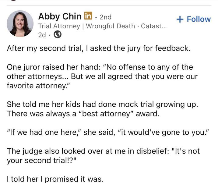 Abby Chin in. 2nd Trial Attorney | Wrongful Death . Catast... 2d + Follow After my second trial, I asked the jury for feedback. One juror raised her hand: "No offense to any of the other attorneys... But we all agreed that you were our favorite attorney." She told me her kids had done mock trial growing up. There was always a "best attorney" award. "If we had one here," she said, "it would've gone to you." The judge also looked over at me in disbelief: "It's not your second trial!?" I told her I promised it was.