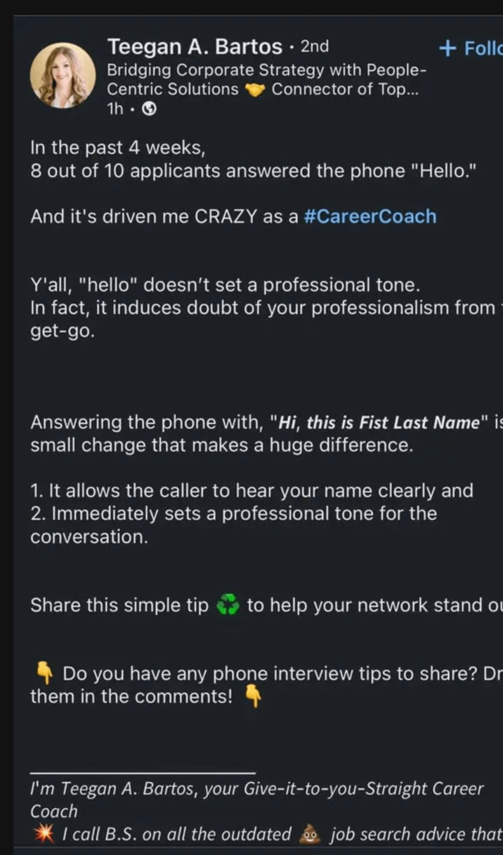 Teegan A. Bartos • 2nd Bridging Corporate Strategy with People- Centric Solutions 1h. > In the past 4 weeks, Connector of Top... + Follo 8 out of 10 applicants answered the phone "Hello." And it's driven me CRAZY as a #CareerCoach Y'all, "hello" doesn't set a professional tone. In fact, it induces doubt of your professionalism from get-go. Answering the phone with, "Hi, this is Fist Last Name" is small change that makes a huge difference. 1. It allows the caller to hear your name clearly and 2. Immediately sets a professional tone for the conversation. Share this simple tip to help your network stand o Do you have any phone interview tips to share? Dr them in the comments! I'm Teegan A. Bartos, your Give-it-to-you-Straight Career Coach I call B.S. on all the outdated job search advice that