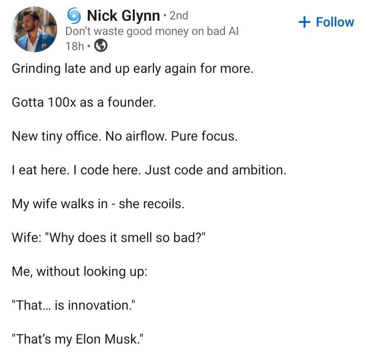 Nick Glynn • 2nd Don't waste good money on bad Al 18h Grinding late and up early again for more. Gotta 100x as a founder. New tiny office. No airflow. Pure focus. I eat here. I code here. Just code and ambition. My wife walks in - she recoils. Wife: "Why does it smell so bad?" Me, without looking up: "That... is innovation." "That's my Elon Musk." + Follow