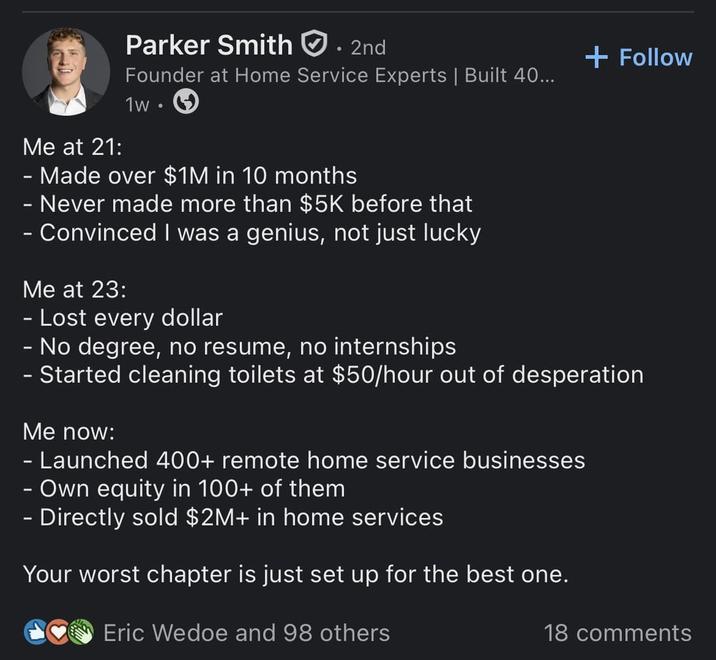 Me at 21: Parker Smith. 2nd Founder at Home Service Experts | Built 40... 1w. Made over $1M in 10 months - Never made more than $5K before that - Convinced I was a genius, not just lucky Me at 23: - Lost every dollar - No degree, no resume, no internships + Follow - Started cleaning toilets at $50/hour out of desperation Me now: - Launched 400+ remote home service businesses - Own equity in 100+ of them - Directly sold $2M+ in home services Your worst chapter is just set up for the best one. Eric Wedoe and 98 others 18 comments