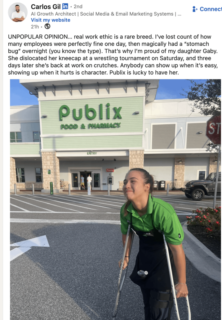 Carlos Gil in ⚫ 2nd Al Growth Architect | Social Media & Email Marketing Systems | ... Visit my website 21h. + Connect UNPOPULAR OPINION... real work ethic is a rare breed. I've lost count of how many employees were perfectly fine one day, then magically had a "stomach bug" overnight (you know the type). That's why I'm proud of my daughter Gaby. She dislocated her kneecap at a wrestling tournament on Saturday, and three days later she's back at work on crutches. Anybody can show up when it's easy, showing up when it hurts is character. Publix is lucky to have her. Publix FOOD & PHARMACY ENTRY Prestol ST