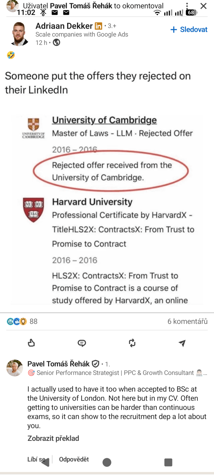 Uživatel Pavel Tomáš Řehák to okomentoval 11:02 X Adriaan Dekker in ⚫3.+ Scale companies with Google Ads 12 h 68 + Sledovat Someone put the offers they rejected on their LinkedIn UNIVERSITY OF CAMBRIDGE University of Cambridge Master of Laws - LLM Rejected Offer 2016-2016 Rejected offer received from the University of Cambridge. 13:00 Harvard University TAS Professional Certificate by HarvardX - TitleHLS2X: ContractsX: From Trust to Promise to Contract 2016-2016 HLS2X: ContractsX: From Trust to Promise to Contract is a course of study offered by HarvardX, an online GCO 88 6 komentářů ៨ Pavel Tomáš Řehák • 1. ☞ Senior Performance Strategist | PPC & Growth Consultant ... I actually used to have it too when accepted to BSc at the University of London. Not here but in my CV. Often getting to universities can be harder than continuous exams, so it can show to the recruitment dep a lot about you. Zobrazit překlad Líbí se Odpovědět