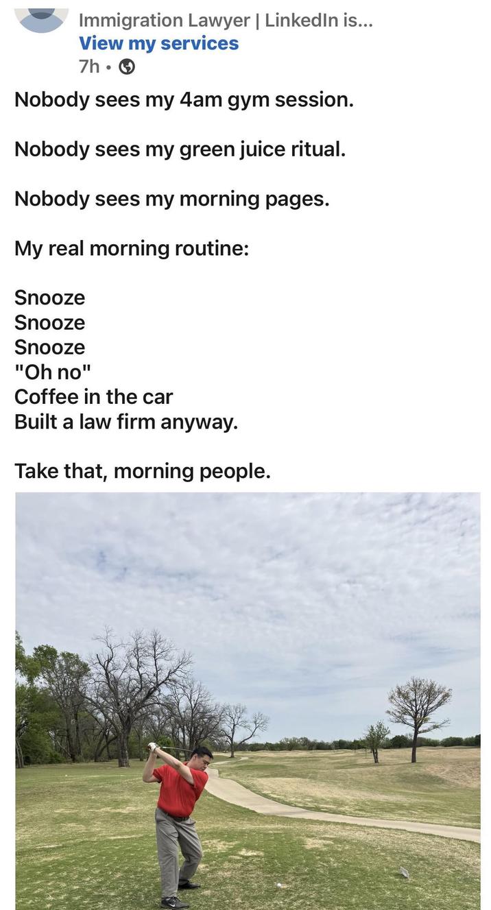 Immigration Lawyer | LinkedIn is... View my services 7h- Nobody sees my 4am gym session. Nobody sees my green juice ritual. Nobody sees my morning pages. My real morning routine: Snooze Snooze Snooze "Oh no" Coffee in the car Built a law firm anyway. Take that, morning people.