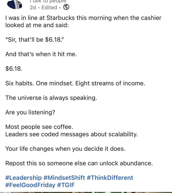 ° 2d Edited 1 I was in line at Starbucks this morning when the cashier looked at me and said: "Sir, that'll be $6.18." And that's when it hit me. $6.18. Six habits. One mindset. Eight streams of income. The universe is always speaking. Are you listening? Most people see coffee. Leaders see coded messages about scalability. Your life changes when you decide it does. Repost this so someone else can unlock abundance. #Leadership #MindsetShift #ThinkDifferent #FeelGood Friday #TGIF