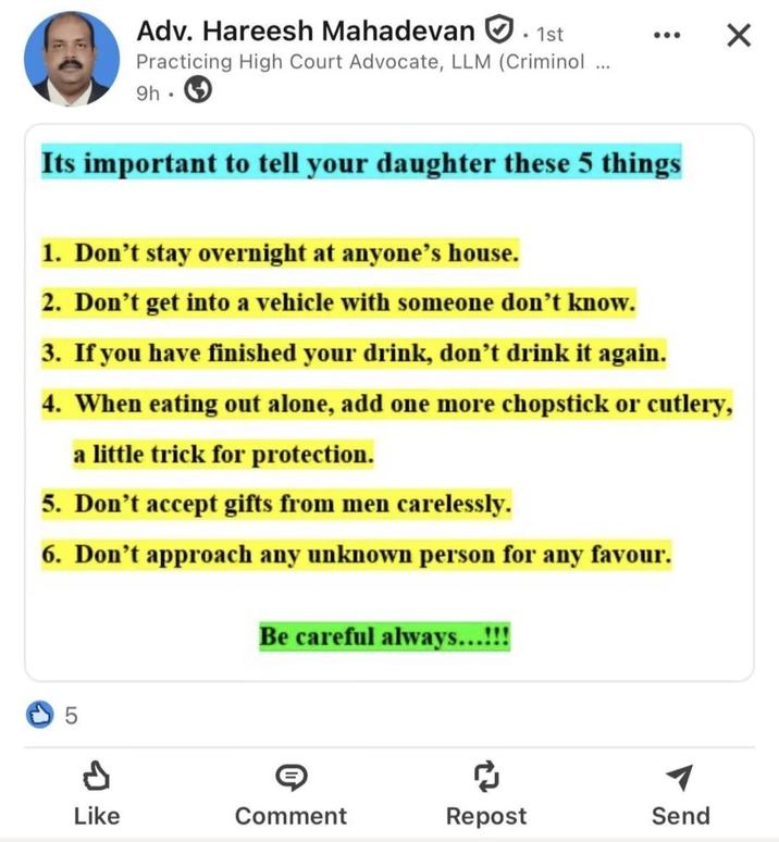 Adv. Hareesh Mahadevan . 1st Practicing High Court Advocate, LLM (Criminol ... 9h. ☑ Its important to tell your daughter these 5 things 1. Don't stay overnight at anyone's house. 2. Don't get into a vehicle with someone don't know. 3. If you have finished your drink, don't drink it again. 4. When eating out alone, add one more chopstick or cutlery, a little trick for protection. 5. Don't accept gifts from men carelessly. 6. Don't approach any unknown person for any favour. Be careful always...!!! 5 Like Comment Repost Send