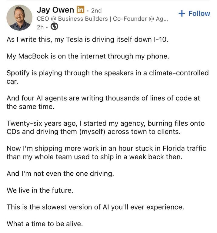 Jay Owen in ⚫ 2nd CEO @ Business Builders | Co-Founder @ Ag... 2h As I write this, my Tesla is driving itself down 1-10. My MacBook is on the internet through my phone. + Follow Spotify is playing through the speakers in a climate-controlled car. And four Al agents are writing thousands of lines of code at the same time. Twenty-six years ago, I started my agency, burning files onto CDs and driving them (myself) across town to clients. Now I'm shipping more work in an hour stuck in Florida traffic than my whole team used to ship in a week back then. And I'm not even the one driving. We live in the future. This is the slowest version of Al you'll ever experience. What a time to be alive.