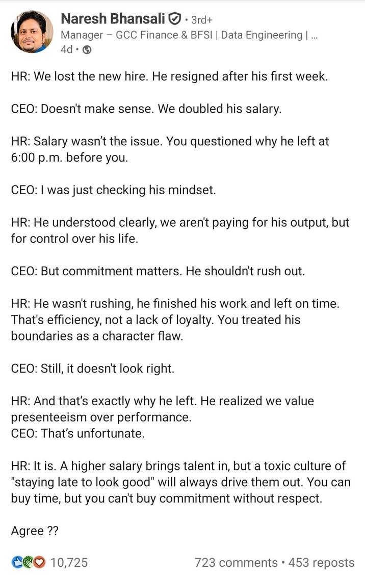 Naresh Bhansali • 3rd+ Manager GCC Finance & BFSI | Data Engineering | ... 4d → HR: We lost the new hire. He resigned after his first week. CEO: Doesn't make sense. We doubled his salary. HR: Salary wasn't the issue. You questioned why he left at 6:00 p.m. before you. CEO: I was just checking his mindset. HR: He understood clearly, we aren't paying for his output, but for control over his life. CEO: But commitment matters. He shouldn't rush out. HR: He wasn't rushing, he finished his work and left on time. That's efficiency, not a lack of loyalty. You treated his boundaries as a character flaw. CEO: Still, it doesn't look right. HR: And that's exactly why he left. He realized we value presenteeism over performance. CEO: That's unfortunate. HR: It is. A higher salary brings talent in, but a toxic culture of "staying late to look good" will always drive them out. You can buy time, but you can't buy commitment without respect. Agree?? C10,725 723 comments • 453 reposts