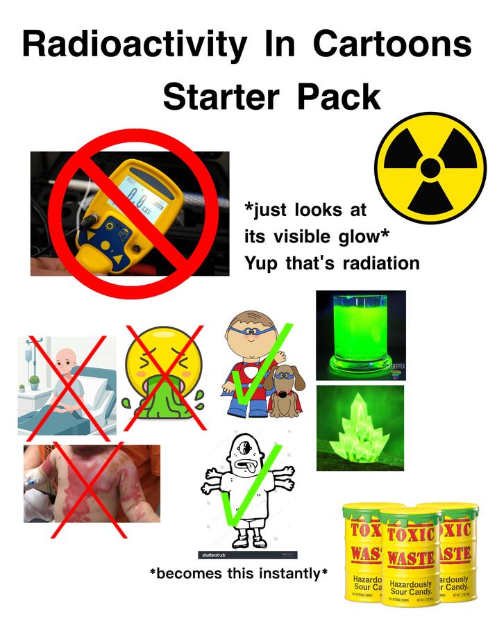 Radioactivity In Cartoons Starter Pack PD32 α gross CPS 0.0cps *just looks at its visible glow* Yup that's radiation чи CLOEFFEX shutterstock IMAGE ID: 96288071 www.eod.com *becomes this instantly* TOX TOXIC OXIC WAS WASTE STE Hazardo Sour Ca WITH ARTIFICIAL FLAVORS NI Hazardously Sour Candy. WITH ARTIFICIAL FLAVORS NET WT. 1.7 OZ (48) ardously r Candy AVORS NET WT. 1.7 OZ (489)