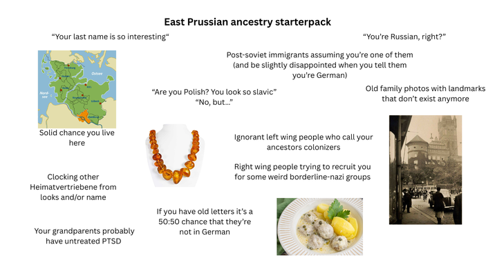 Nord- see 0 East Prussian ancestry starterpack "Your last name is so interesting" KIEL Ostsee Lübeck Solid chance you live here Clocking other Heimatvertriebene from looks and/or name "You're Russian, right?" Post-soviet immigrants assuming you're one of them (and be slightly disappointed when you tell them you're German) "Are you Polish? You look so slavic" "No, but..." Old family photos with landmarks that don't exist anymore Ignorant left wing people who call your ancestors colonizers Right wing people trying to recruit you for some weird borderline-nazi groups Your grandparents probably have untreated PTSD If you have old letters it's a 50:50 chance that they're not in German