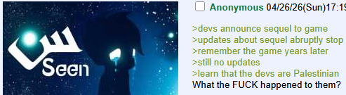 Seen Anonymous 04/26/26(Sun)17:19 >devs announce sequel to game >updates about sequel abruptly stop >remember the game years later >still no updates >learn that the devs are Palestinian What the F--- happened to them?