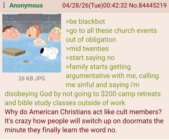 : Anonymous 26 KB JPG 04/28/26(Tue)00:42:32 No.84445219 >be blackbot >go to all these church events out of obligation >mid twenties >start saying no >family starts getting argumentative with me, calling me sinful and saying i'm disobeying God by not going to $200 camp retreats and bible study classes outside of work Why do American Christians act like cult members? It's crazy how people will switch up on doormats the minute they finally learn the word no.