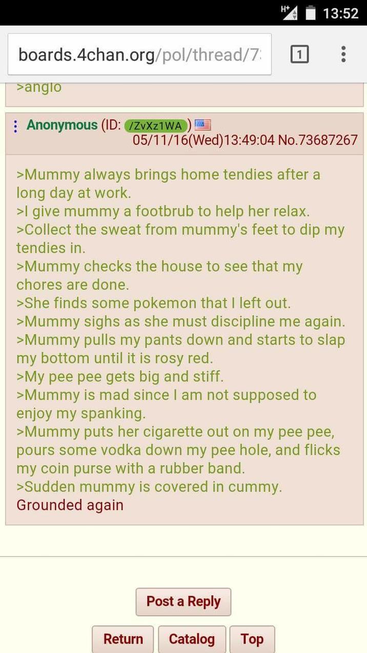 13:52 boards.4chan.org/pol/thread/7 >anglo Anonymous (ID: /ZvXZ1WA 05/11/16(Wed)13:49:04 No.73687267 >Mummy always brings home tendies after a long day at work. >I give mummy a footbrub to help her relax. >Collect the sweat from mummy's feet to dip my tendies in. >Mummy checks the house to see that my chores are done. >She finds some pokemon that I left out. >Mummy sighs as she must discipline me again. >Mummy pulls my pants down and starts to slap my bottom until it is rosy red. >My pee pee gets big and stiff. >Mummy is mad since I am not supposed to enjoy my spanking. >Mummy puts her c-------- out on my pee pee, pours some vodka down my pee hole, and flicks my coin purse with a rubber band. >Sudden mummy is covered in cummy. Grounded again Post a Reply Return Catalog Top