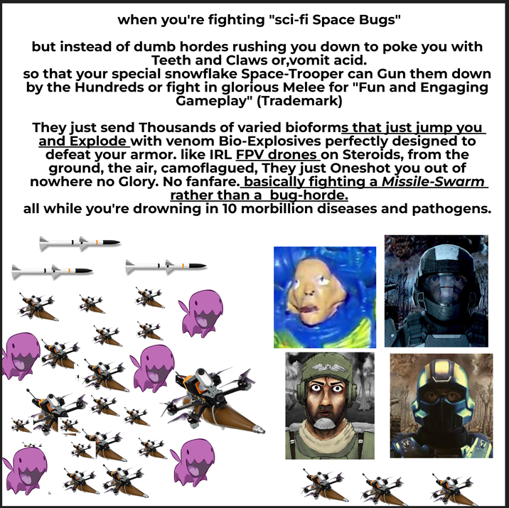 when you're fighting "sci-fi Space Bugs" but instead of dumb hordes rushing you down to poke you with Teeth and Claws or,vomit acid. so that your special snowflake Space-Trooper can Gun them down by the Hundreds or fight in glorious Melee for "Fun and Engaging Gameplay" (Trademark) They just send Thousands of varied bioforms that just jump you and Explode with venom Bio-Explosives perfectly designed to defeat your armor. like IRL FPV drones on Steroids, from the ground, the air, camoflagued, They just Oneshot you out of nowhere no Glory. No fanfare. basically fighting a Missile-Swarm rather than a bug-horde. all while you're drowning in 10 morbillion diseases and pathogens. *