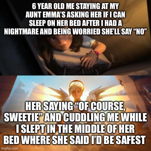 6 YEAR OLD ME STAYING AT MY AUNT EMMA'S ASKING HER IF I CAN SLEEP ON HER BED AFTER I HAD A NIGHTMARE AND BEING WORRIED SHE'LL SAY "NO" HER SAYING "OF COURSE, SWEETIE" AND CUDDLING ME WHILE I SLEPT IN THE MIDDLE OF HER BED WHERE SHE SAID I'D BE SAFEST imgflip.com