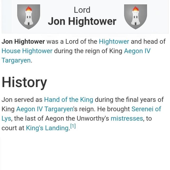 Lord Jon Hightower Jon Hightower was a Lord of the Hightower and head of House Hightower during the reign of King Aegon IV Targaryen. History Jon served as Hand of the King during the final years of King Aegon IV Targaryen's reign. He brought Serenei of Lys, the last of Aegon the Unworthy's mistresses, to court at King's Landing. [1]