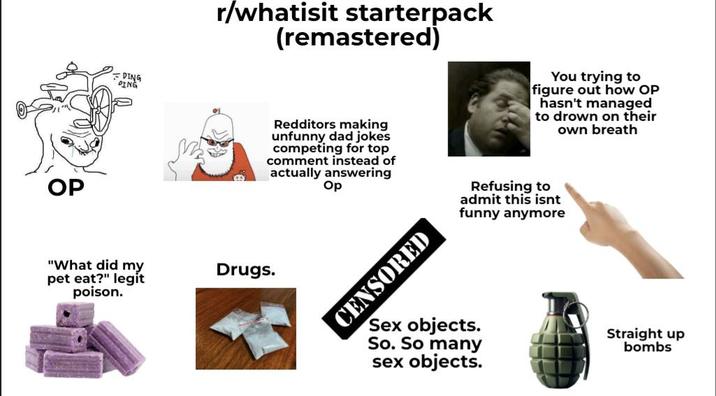 OP =DING DING "What did my pet eat?" legit poison. r/whatisit starterpack (remastered) Drugs. Redditors making unfunny dad jokes competing for top comment instead of actually answering Op CENSORED You trying to figure out how OP hasn't managed to drown on their own breath Refusing to admit this isnt funny anymore Sex objects. So. So many sex objects. Straight up bombs