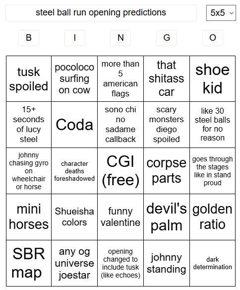 steel ball run opening predictions B | N G 5x5 ✓ tusk spoiled on cow pocoloco surfing more than that 5 shoe s------ american flags car kid 15+ seconds sono chi scary like 30 of lucy Coda no monsters steel balls sadame diego for no steel callback spoiled reason johnny chasing gyro character on deaths CGI corpse the stages goes through (free) parts like in stand proud wheelchair foreshadowed or horse mini Shueisha funny devil's golden horses colors valentine palm ratio SBR any og map universe opening changed to johnny standing dark determination include tusk joestar (like echoes)