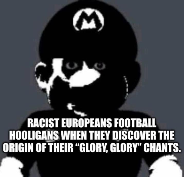 M RACIST EUROPEANS FOOTBALL HOOLIGANS WHEN THEY DISCOVER THE ORIGIN OF THEIR "GLORY, GLORY" CHANTS.