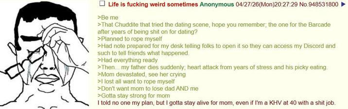 Life is f------ weird sometimes Anonymous 04/27/26(Mon)20:27:29 No.948531800 ► >Be me >That Chuddite that tried the dating scene, hope you remember; the one for the Barcade after years of being s--- on for dating? >Planned to rope myself >Had note prepared for my desk telling folks to open it so they can access my Discord and such to tell friends what happened. >Had everything ready >Then... my father dies suddenly; heart attack from years of stress and his picky eating. >Mom devastated, see her crying >I lost all want to rope myself >Don't want mom to lose dad AND me >Gotta stay strong for mom I told no one my plan, but I gotta stay alive for mom, even if I'm a KHV at 40 with a s--- job.