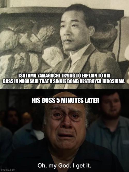 TSUTOMU YAMAGUCHI TRYING TO EXPLAIN TO HIS BOSS IN NAGASAKI THAT A SINGLE BOMB DESTROYED HIROSHIMA imgflip.com HIS BOSS 5 MINUTES LATER Oh, my God. I get it.