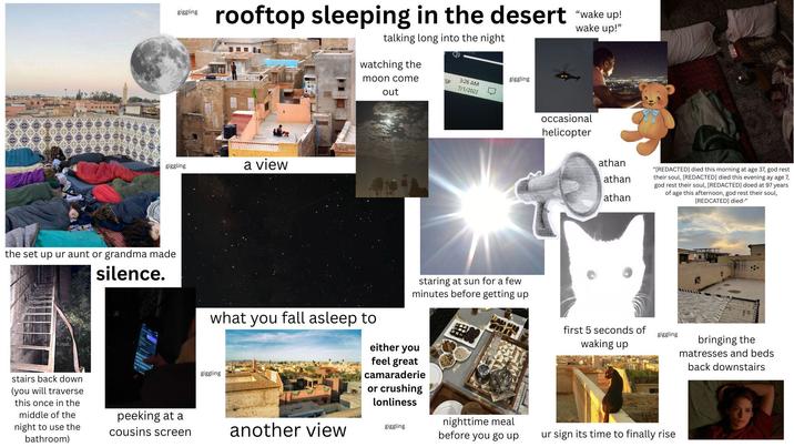 giggling rooftop sleeping in the desert "wake up! talking long into the night wake up!" giggling a view the set up ur aunt or grandma made silence. stairs back down (you will traverse this once in the middle of the night to use the bathroom) peeking at a cousins screen watching the giggling moon come SP 3:26 AM 7/1/2022 what you fall asleep to giggling out staring at sun for a few minutes before getting up occasional helicopter athan athan athan "[REDACTED] died this morning at age 37, god rest their soul, [REDACTED] died this evening ay age 7, god rest their soul, [REDACTED] doed at 97 years of age this afternoon, god rest their soul, [REDCATED] died-" first 5 seconds of waking up giggling either you feel great camaraderie or crushing lonliness another view giggling nighttime meal before you go up ur sign its time to finally rise bringing the matresses and beds back downstairs